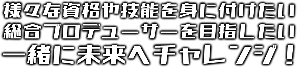 様々な資格や技術を身につけたい 総合プロデューサーを目指したい 一緒に未来へチャレンジ！